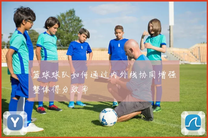 篮球球队如何通过内外线协同增强整体得分效率