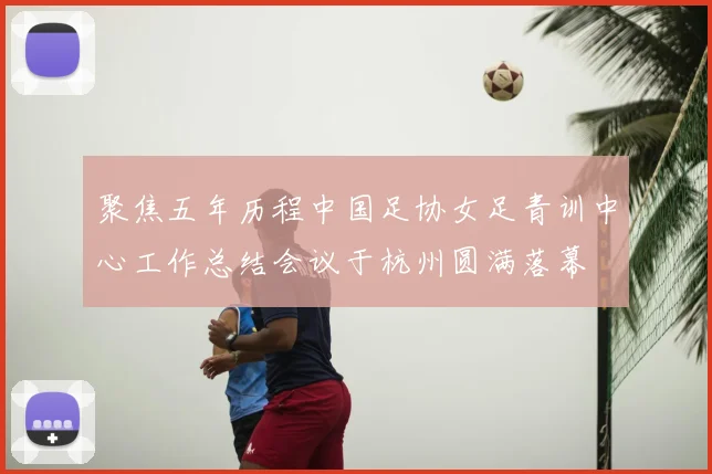 聚焦五年历程中国足协女足青训中心工作总结会议于杭州圆满落幕