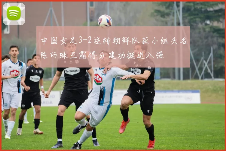 中国女足3-2逆转朝鲜队获小组头名陈巧珠王霜得分建功挺进八强