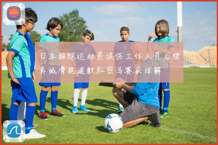 日本排球运动员误伤工作人员后续真诚滑跪道歉私密马赛获谅解