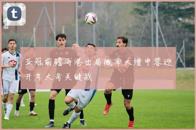 亚冠前瞻海港出局概率大增申蓉迎开年大考关键战