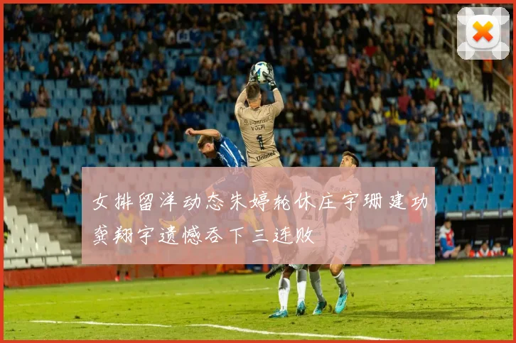 女排留洋动态朱婷轮休庄宇珊建功龚翔宇遗憾吞下三连败