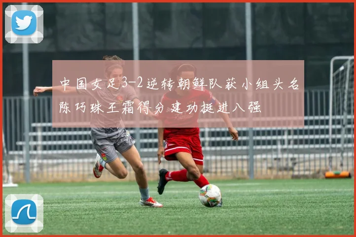 中国女足3-2逆转朝鲜队获小组头名陈巧珠王霜得分建功挺进八强