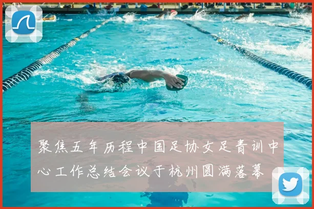 聚焦五年历程中国足协女足青训中心工作总结会议于杭州圆满落幕