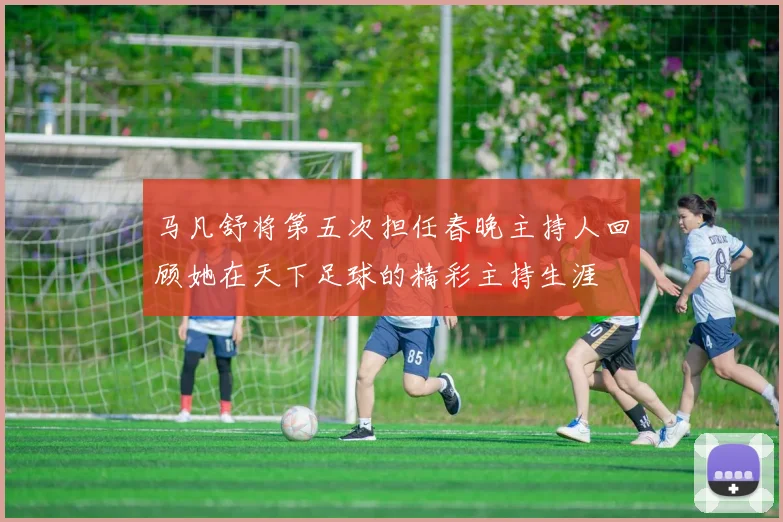 马凡舒将第五次担任春晚主持人回顾她在天下足球的精彩主持生涯