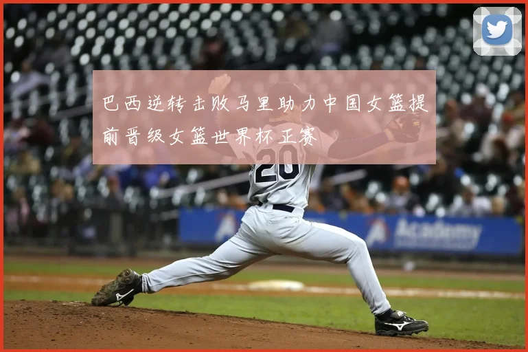 巴西逆转击败马里助力中国女篮提前晋级女篮世界杯正赛